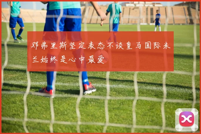 邓弗里斯坚定表态不谈皇马国际米兰始终是心中最爱
