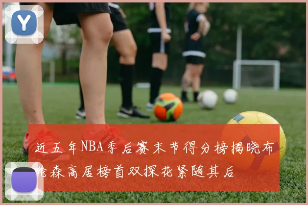近五年NBA季后赛末节得分榜揭晓布伦森高居榜首双探花紧随其后
