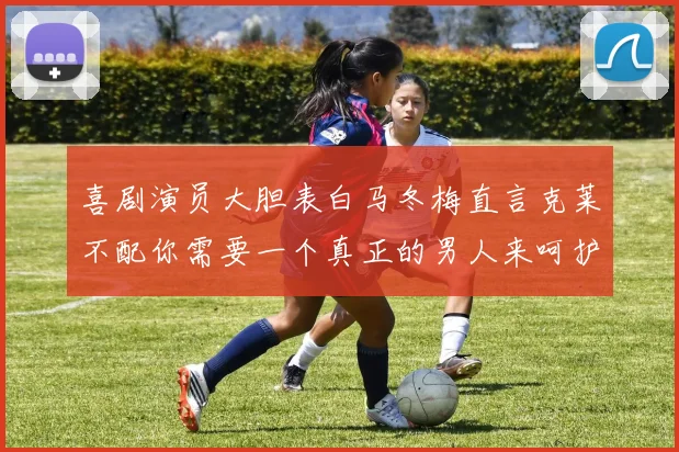 喜剧演员大胆表白马冬梅直言克莱不配你需要一个真正的男人来呵护你