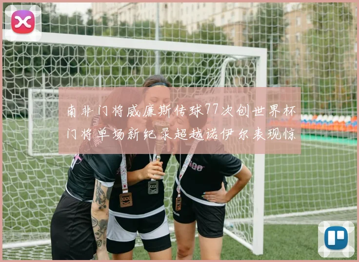 南非门将威廉斯传球77次创世界杯门将单场新纪录超越诺伊尔表现惊艳