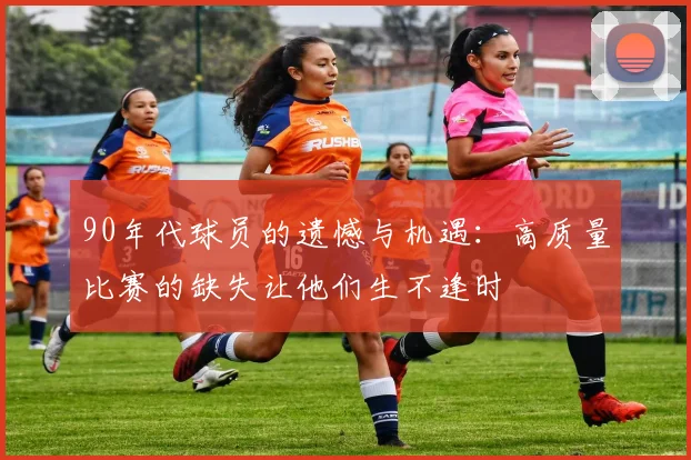 90年代球员的遗憾与机遇：高质量比赛的缺失让他们生不逢时