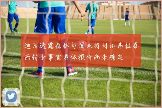 迪马透露森林与国米将讨论弗拉泰西转会事宜具体报价尚未确定