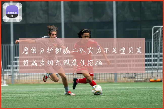 詹俊分析挪威二队实力不足登贝莱将成为姆巴佩最佳搭档