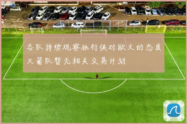各队持续观察独行侠对欧文的态度火箭队暂无相关交易计划