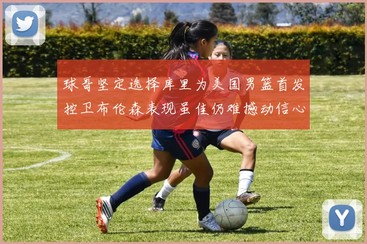 球哥坚定选择库里为美国男篮首发控卫布伦森表现虽佳仍难撼动信心