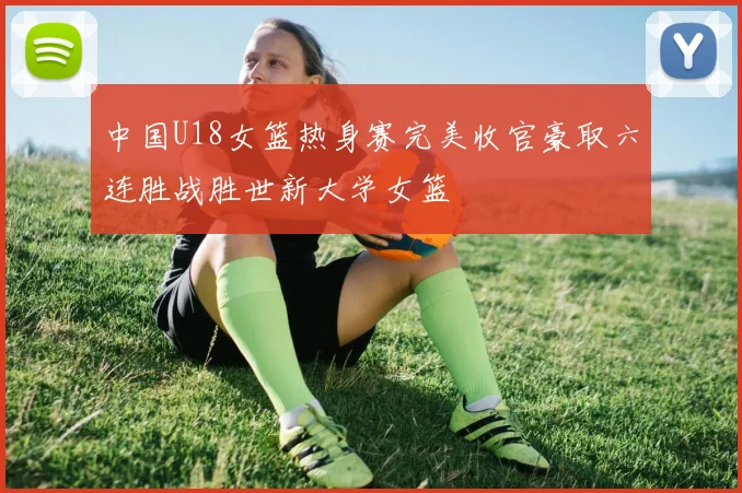 中国U18女篮热身赛完美收官豪取六连胜战胜世新大学女篮