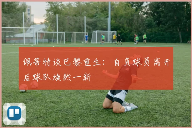佩蒂特谈巴黎重生：自负球员离开后球队焕然一新