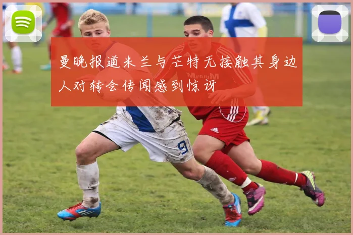 曼晚报道米兰与芒特无接触其身边人对转会传闻感到惊讶