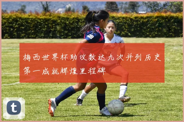 梅西世界杯助攻数达九次并列历史第一成就辉煌里程碑