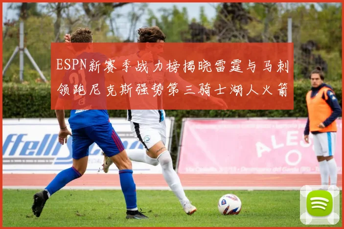 ESPN新赛季战力榜揭晓雷霆与马刺领跑尼克斯强势第三骑士湖人火箭表现不俗